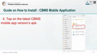 Republic of the Philippines
Philippine Statistics Authority
Guide on How to Install 26
Guide on How to Install : CBMS Mobile Application
4. Tap on the latest CBMS
mobile app version’s apk.
 