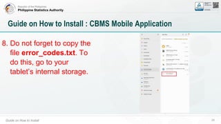 Republic of the Philippines
Philippine Statistics Authority
Guide on How to Install 29
Guide on How to Install : CBMS Mobile Application
8. Do not forget to copy the
file error_codes.txt. To
do this, go to your
tablet’s internal storage.
 