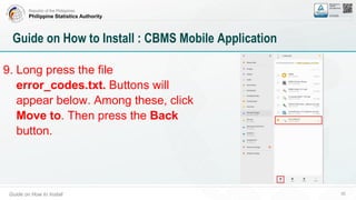 Republic of the Philippines
Philippine Statistics Authority
Guide on How to Install 30
Guide on How to Install : CBMS Mobile Application
9. Long press the file
error_codes.txt. Buttons will
appear below. Among these, click
Move to. Then press the Back
button.
 