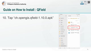 Republic of the Philippines
Philippine Statistics Authority
Guide on How to Install 34
Guide on How to Install : QField
10. Tap “ch.opengis.qfield-1.10.0.apk”
 