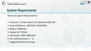 Republic of the Philippines
Philippine Statistics Authority
Minimum System Requirements:
1. Processor: 2.0 GHz Quad-Core Qualcom SDM 429
2. Internal Memory: 3GB RAM, 32GB ROM
3. Battery: 4200mAh
4. Display 8.0” WXGA
5. Resolution: 1280 x 800 pixel
6. OS: Android version 7 – 11
7. Suggested Brand: Samsung excluding Huawei (due to Google Play Restriction)
4
System Requirements
 