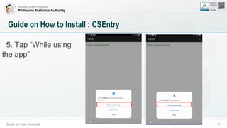 Republic of the Philippines
Philippine Statistics Authority
Guide on How to Install 40
Guide on How to Install : CSEntry
5. Tap “While using
the app”
 