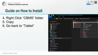 Republic of the Philippines
Philippine Statistics Authority
Guide on how to Install 44
Guide on How to Install
4. Right Click “CBMS” folder
5. Copy
6. Go back to “Tablet”
 