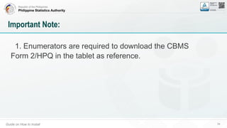 Republic of the Philippines
Philippine Statistics Authority
Guide on How to Install 54
Important Note:
1. Enumerators are required to download the CBMS
Form 2/HPQ in the tablet as reference.
 