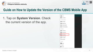 Republic of the Philippines
Philippine Statistics Authority
Guide on How to Install 57
Guide on How to Update the Version of the CBMS Mobile App
1. Tap on System Version. Check
the current version of the app.
 