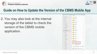 Republic of the Philippines
Philippine Statistics Authority
Guide on How to Install 58
Guide on How to Update the Version of the CBMS Mobile App
2. You may also look at the internal
storage of the tablet to check the
version of the CBMS mobile
application.
 