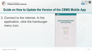 Republic of the Philippines
Philippine Statistics Authority
Guide on How to Install 59
Guide on How to Update the Version of the CBMS Mobile App
3. Connect to the internet. In the
application, click the hamburger
menu icon.
 