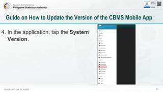 Republic of the Philippines
Philippine Statistics Authority
Guide on How to Install 60
Guide on How to Update the Version of the CBMS Mobile App
4. In the application, tap the System
Version.
 