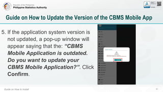 Republic of the Philippines
Philippine Statistics Authority
Guide on How to Install 61
Guide on How to Update the Version of the CBMS Mobile App
5. If the application system version is
not updated, a pop-up window will
appear saying that the: “CBMS
Mobile Application is outdated.
Do you want to update your
CBMS Mobile Application?”. Click
Confirm.
 