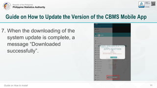 Republic of the Philippines
Philippine Statistics Authority
Guide on How to Install 63
Guide on How to Update the Version of the CBMS Mobile App
7. When the downloading of the
system update is complete, a
message “Downloaded
successfully”.
 