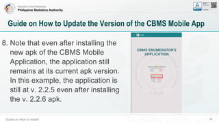 Republic of the Philippines
Philippine Statistics Authority
Guide on How to Install 64
Guide on How to Update the Version of the CBMS Mobile App
8. Note that even after installing the
new apk of the CBMS Mobile
Application, the application still
remains at its current apk version.
In this example, the application is
still at v. 2.2.5 even after installing
the v. 2.2.6 apk.
 