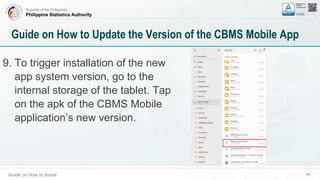 Republic of the Philippines
Philippine Statistics Authority
Guide on How to Install 65
Guide on How to Update the Version of the CBMS Mobile App
9. To trigger installation of the new
app system version, go to the
internal storage of the tablet. Tap
on the apk of the CBMS Mobile
application’s new version.
 
