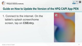 Republic of the Philippines
Philippine Statistics Authority
Guide on How to Install 68
Guide on How to Update the Version of the HPQ CAPI App PEN
1. Connect to the internet. On the
tablet’s splash screen/home
screen, tap on CSEntry.
 