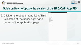 Republic of the Philippines
Philippine Statistics Authority
Guide on How to Install 69
Guide on How to Update the Version of the HPQ CAPI App PEN
2. Click on the kebab menu icon. This
is located at the upper right hand
corner of the application page.
 