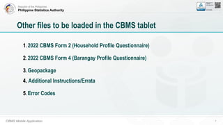 Republic of the Philippines
Philippine Statistics Authority
CBMS Mobile Application 7
Other files to be loaded in the CBMS tablet
1. 2022 CBMS Form 2 (Household Profile Questionnaire)
2. 2022 CBMS Form 4 (Barangay Profile Questionnaire)
3. Geopackage
4. Additional Instructions/Errata
5. Error Codes
 