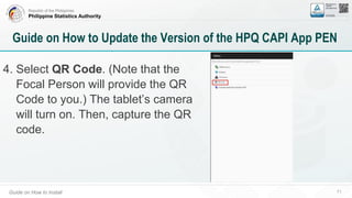 Republic of the Philippines
Philippine Statistics Authority
Guide on How to Install 71
Guide on How to Update the Version of the HPQ CAPI App PEN
4. Select QR Code. (Note that the
Focal Person will provide the QR
Code to you.) The tablet’s camera
will turn on. Then, capture the QR
code.
 