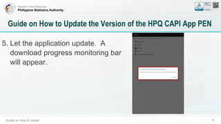 Republic of the Philippines
Philippine Statistics Authority
Guide on How to Install 72
Guide on How to Update the Version of the HPQ CAPI App PEN
5. Let the application update. A
download progress monitoring bar
will appear.
 