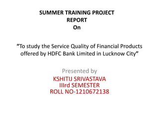 “To study the Service Quality of Financial Products
offered by HDFC Bank Limited in Lucknow City”
Presented by
KSHITIJ SRIVASTAVA
IIIrd SEMESTER
ROLL NO-1210672138
SUMMER TRAINING PROJECT
REPORT
On
 