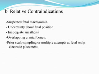 b. Relative Contraindications
-Suspected fetal macrosomia.
- Uncertainty about fetal position
- Inadequate anesthesia
-Overlapping cranial bones.
-Prior scalp sampling or multiple attempts at fetal scalp
electrode placement.
 