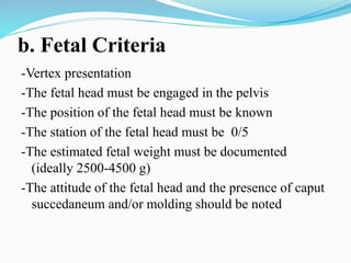 b. Fetal Criteria
-Vertex presentation
-The fetal head must be engaged in the pelvis
-The position of the fetal head must be known
-The station of the fetal head must be 0/5
-The estimated fetal weight must be documented
(ideally 2500-4500 g)
-The attitude of the fetal head and the presence of caput
succedaneum and/or molding should be noted
 