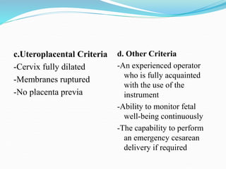 c.Uteroplacental Criteria
-Cervix fully dilated
-Membranes ruptured
-No placenta previa
d. Other Criteria
-An experienced operator
who is fully acquainted
with the use of the
instrument
-Ability to monitor fetal
well-being continuously
-The capability to perform
an emergency cesarean
delivery if required
 