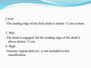 2.Low
-The leading edge of the fetal skull is station +2 cm or more.
3. Mid
-The head is engaged, but the leading edge of the skull is
above station +2 cm.
4. High
-Vacuum vaginal delivery is not included in this
classification.
 