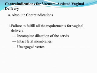 Contraindications for Vacuum-Assisted Vaginal
Delivery
a. Absolute Contraindications
1.Failure to fulfill all the requirements for vaginal
delivery
— Incomplete dilatation of the cervix
— Intact fetal membranes
— Unengaged vertex
 