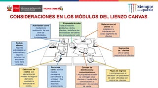 OFERTA
Propuesta de valor
Trata de resolver
problemas de los
clientes y satisfacer las
necesidades del cliente
con propuestas de valor
Actividades clave
mediante la
realización de una
serie de
actividades
fundamentales
Red de
aliados
Algunas
actividades se
externalizan y
algunos
recursos se
adquieren
fuera de la
empresa
Estructura de
costos Los
elementos del
modelo de negocio
dan como
resultado la
estructura de
costos.
Recursos
clave son los
medios
necesarios
para ofrecer y
entregar los
elementos
descritos
anteriormente
Canales de
distribución y
comunicaciones
Las propuestas de valor
se entregan a los
clientes a través de la
comunicación, la
distribución y los canales
de venta
Flujos de ingreso
Los ingresos son el
resultado de propuestas
de valor ofrecidas con
éxito a los clientes.
Segmentos
de clientes
Uno o varios
segmentos de clientes
Relación con el
cliente se
establecen y
mantienen con
cada segmento de
clientes
CONSIDERACIONES EN LOS MÓDULOS DEL LIENZO CANVAS
 
