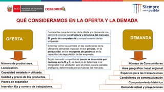 QUÉ CONSIDERAMOS EN LA OFERTA Y LA DEMADA
OFERTA DEMANDA
Número de Consumidores
Área geográfica: local, regional
Comportamiento histórico
Conocer las características de la oferta y la demanda nos
permitirá conocer la estructura y dinámica del mercado.
El grado de competencia y comportamiento de las
empresas.
Entender cómo los cambios en las condiciones de la
oferta o la demanda impactan en los precios, en la
producción, en los márgenes de ganancia, en la
capacidad de negociación de las empresas.
En un mercado competitivo el precio se determina por
cambios en la O y D, es decir no lo determina ni el
comprador ni el vendedor, sino el precio, es una variable
endógena, determinado por las fuerzas del mercado.
Número de productores.
Localización.
Capacidad instalada y utilizada.
Calidad y precio de los productos.
Planes de expansión
Inversión fija y numero de trabajadores.
Espacios para las transacciones
Condiciones de comercialización
Demanda actual y proyecciones
 