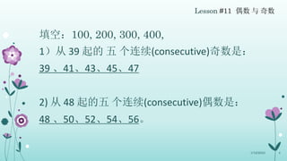 Lesson #11 偶数 与 奇数
填空：100, 200, 300, 400,
1）从 39 起的 五 个连续(consecutive)奇数是：
39 、41、43、45、47
2) 从 48 起的五 个连续(consecutive)偶数是...