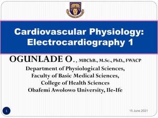 OGUNLADE O., MBChB., M.Sc., PhD., FWACP
Department of Physiological Sciences,
Faculty of Basic Medical Sciences,
College of Health Sciences
Obafemi Awolowo University, Ile-Ife
15 June 2021
1
Cardiovascular Physiology:
Electrocardiography 1
 