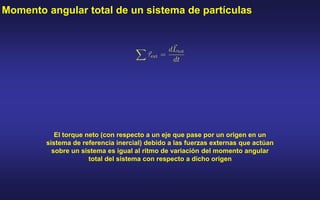 Momento angular total de un sistema de partículas
El torque neto (con respecto a un eje que pase por un origen en un
sistema de referencia inercial) debido a las fuerzas externas que actúan
sobre un sistema es igual al ritmo de variación del momento angular
total del sistema con respecto a dicho origen
 