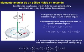 Consideremos una placa que rota alrededor de un eje perpendicular y
que coincide con el eje z de un sistema de coordenadas
Cada partícula del objeto rota en el plano xy
alrededor del eje z con una celeridad angular
El momento angular de una partícula de masa
que rota en torno al eje z es
Y el momento angular del sistema angular (que en este
caso particular sólo tiene componente a lo largo de z)
Momento angular de un sólido rígido en rotación
 