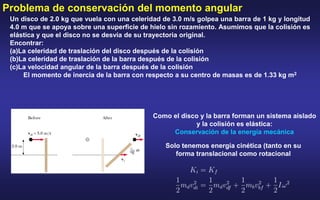 Un disco de 2.0 kg que vuela con una celeridad de 3.0 m/s golpea una barra de 1 kg y longitud
4.0 m que se apoya sobre una superficie de hielo sin rozamiento. Asumimos que la colisión es
elástica y que el disco no se desvía de su trayectoria original.
Encontrar:
(a)La celeridad de traslación del disco después de la colisión
(b)La celeridad de traslación de la barra después de la colisión
(c)La velocidad angular de la barra después de la colisión
El momento de inercia de la barra con respecto a su centro de masas es de 1.33 kg m2
Como el disco y la barra forman un sistema aislado
y la colisión es elástica:
Conservación de la energía mecánica
Solo tenemos energía cinética (tanto en su
forma translacional como rotacional
Problema de conservación del momento angular
 