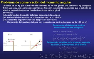 Problema de conservación del momento angular
Un disco de 2.0 kg que vuela con una celeridad de 3.0 m/s golpea una barra de 1 kg y longitud
4.0 m que se apoya sobre una superficie de hielo sin rozamiento. Asumimos que la colisión es
elástica y que el disco no se desvía de su trayectoria original.
Encontrar:
(a)La celeridad de traslación del disco después de la colisión
(b)La celeridad de traslación de la barra después de la colisión
(c)La velocidad angular de la barra después de la colisión
El momento de inercia de la barra con respecto a su centro de masas es de 1.33 kg m2
Resolvemos el sistema de las tres
ecuaciones con tres incógnitas
Despejando variables en la primera y segunda
ecuación, y sustituyendo en la tercera
 