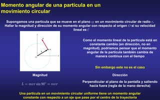 Momento angular de una partícula en un
movimiento circular
Supongamos una partícula que se mueve en el plano xy en un movimiento circular de radio r.
Hallar la magnitud y dirección de su momento angular con respecto al origen O si su velocidad
lineal es
Como el momento lineal de la partícula está en
constante cambio (en dirección, no en
magnitud), podríamos pensar que el momento
angular de la partícula también cambia de
manera contínua con el tiempo
Sin embargo este no es el caso
Magnitud Dirección
Perpendicular al plano de la pantalla y saliendo
hacia fuera (regla de la mano derecha)
Una partícula en un movimiento circular uniforme tiene un momento angular
constante con respecto a un eje que pase por el centro de la trayectoria
 