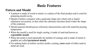 Basic Features
Pattern and Mould
 A pattern is made of wood or metal, is a replica of the final product and is used for
preparing mould cavity.
 Mould is hollow container with a particular shape into which soft or liquid
substances are poured, so that when the substance becomes hard it takes the shape
of the container.
 Mould material should posses refractory characteristics and with stand the pouring
temperature
 When the mould is used for single casting, it made of sand and known as
expendable mould.
 When the mold is used repeatedly for number of castings and is made of metal or
graphite are called permanent mould.
 For making holes or hollow cavities inside a casting, cores made of either sand or
metal are used.
 