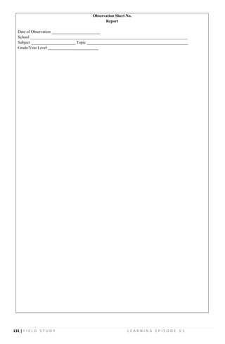 131 | F I E L D S T U D Y L E A R N I N G E P I S O D E 1 1
Observation Sheet No.
Report
Date of Observation ________________________
School ______________________________________________________________________________
Subject ______________________ Topic __________________________________________________
Grade/Year Level _________________________
 