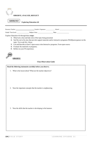 134 | F I E L D S T U D Y L E A R N I N G E P I S O D E 1 1
OBSERVE, ANALYZE, REFLECT
Exploring Education 4.0
Resource Teacher: ___________________________ Teacher’s Signature: _____________ School: _________________________________
Grade/ Year level: ________________ Subject Area: ____________________ Date: ________________
Explore Education 4.0 through these steps:
1. Observed a class and take note of the topic being presented.
2. Surf the net to fin sites that provide support materials and/or interactive programs (WebQuests/games) on the
topic. Try to ask Siri, Alexa;
3. List and describe at least 5 open-source sites/interactive programs. From open-source
4. Evaluate the materials or programs;
5. Reflect on your FS experience.
OBSERVE
Class Observation Guide
Activity 11.3
Read the following statements carefully before you observe.
1. What is the lesson about? What are the teacher objectives?
2. Note the important concepts that the teacher is emphasizing.
3. Note the skills that the teacher is developing in the learners.
 