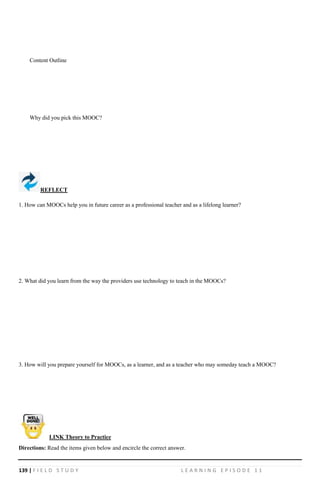 139 | F I E L D S T U D Y L E A R N I N G E P I S O D E 1 1
Content Outline
Why did you pick this MOOC?
REFLECT
1. How can MOOCs help you in future career as a professional teacher and as a lifelong learner?
2. What did you learn from the way the providers use technology to teach in the MOOCs?
3. How will you prepare yourself for MOOCs, as a learner, and as a teacher who may someday teach a MOOC?
Directions: Read the items given below and encircle the correct answer.
LINK Theory to Practice
 