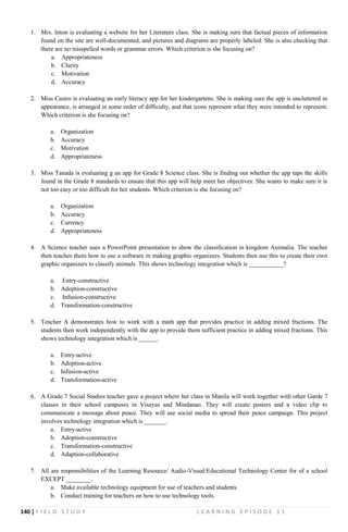 140 | F I E L D S T U D Y L E A R N I N G E P I S O D E 1 1
1. Mrs. Inton is evaluating a website for her Literature class. She is making sure that factual pieces of information
found on the site are well-documented, and pictures and diagrams are properly labeled. She is also checking that
there are no misspelled words or grammar errors. Which criterion is she focusing on?
a. Appropriateness
b. Clarity
c. Motivation
d. Accuracy
2. Miss Castro is evaluating an early literacy app for her kindergartens. She is making sure the app is uncluttered in
appearance, is arranged in some order of difficulty, and that icons represent what they were intended to represent.
Which criterion is she focusing on?
a. Organization
b. Accuracy
c. Motivation
d. Appropriateness
3. Miss Tanada is evaluating g an app for Grade 8 Science class. She is finding out whether the app taps the skills
found in the Grade 8 standards to ensure that this app will help meet her objectives. She wants to make sure it is
not too easy or too difficult for her students. Which criterion is she focusing on?
a. Organization
b. Accuracy
c. Currency
d. Appropriateness
4. A Science teacher uses a PowerPoint presentation to show the classification in kingdom Animalia. The teacher
then teaches them how to use a software in making graphic organizers. Students then use this to create their own
graphic organizers to classify animals. This shows technology integration which is ___________?
a. Entry-constructive
b. Adoption-constructive
c. Infusion-constructive
d. Transformation-constructive
5. Teacher A demonstrates how to work with a math app that provides practice in adding mixed fractions. The
students then work independently with the app to provide them sufficient practice in adding mixed fractions. This
shows technology integration which is ______.
a. Entry-active
b. Adoption-active
c. Infusion-active
d. Transformation-active
6. A Grade 7 Social Studies teacher gave a project where her class in Manila will work together with other Garde 7
classes in their school campuses in Visayas and Mindanao. They will create posters and a video clip to
communicate a message about peace. They will use social media to spread their peace campaign. This project
involves technology integration which is _______.
a. Entry-active
b. Adoption-constructive
c. Transformation-constructive
d. Adaption-collaborative
7. All are responsibilities of the Learning Resource/ Audio-Visual/Educational Technology Center for of a school
EXCEPT ________.
a. Make available technology equipment for use of teachers and students
b. Conduct training for teachers on how to use technology tools.
 