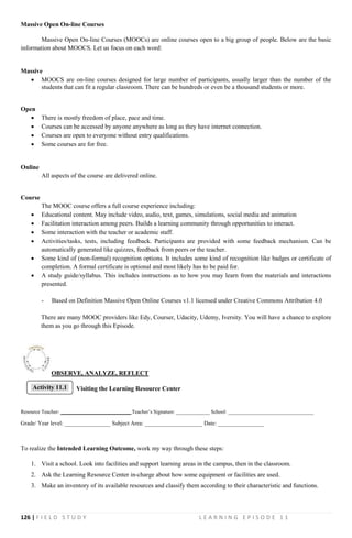 126 | F I E L D S T U D Y L E A R N I N G E P I S O D E 1 1
Massive Open On-line Courses
Massive Open On-line Courses (MOOCs) are online courses open to a big group of people. Below are the basic
information about MOOCS. Let us focus on each word:
Massive
 MOOCS are on-line courses designed for large number of participants, usually larger than the number of the
students that can fit a regular classroom. There can be hundreds or even be a thousand students or more.
Open
 There is mostly freedom of place, pace and time.
 Courses can be accessed by anyone anywhere as long as they have internet connection.
 Courses are open to everyone without entry qualifications.
 Some courses are for free.
Online
All aspects of the course are delivered online.
Course
The MOOC course offers a full course experience including:
 Educational content. May include video, audio, text, games, simulations, social media and animation
 Facilitation interaction among peers. Builds a learning community through opportunities to interact.
 Some interaction with the teacher or academic staff.
 Activities/tasks, tests, including feedback. Participants are provided with some feedback mechanism. Can be
automatically generated like quizzes, feedback from peers or the teacher.
 Some kind of (non-formal) recognition options. It includes some kind of recognition like badges or certificate of
completion. A formal certificate is optional and most likely has to be paid for.
 A study guide/syllabus. This includes instructions as to how you may learn from the materials and interactions
presented.
- Based on Definition Massive Open Online Courses v1.1 licensed under Creative Commons Attribution 4.0
There are many MOOC providers like Edy, Courser, Udacity, Udemy, Iversity. You will have a chance to explore
them as you go through this Episode.
OBSERVE, ANALYZE, REFLECT
Visiting the Learning Resource Center
Resource Teacher: ___________________________ Teacher’s Signature: _____________ School: _________________________________
Grade/ Year level: ________________ Subject Area: ____________________ Date: ________________
To realize the Intended Learning Outcome, work my way through these steps:
1. Visit a school. Look into facilities and support learning areas in the campus, then in the classroom.
2. Ask the Learning Resource Center in-charge about how some equipment or facilities are used.
3. Make an inventory of its available resources and classify them according to their characteristic and functions.
Activity 11.1
 