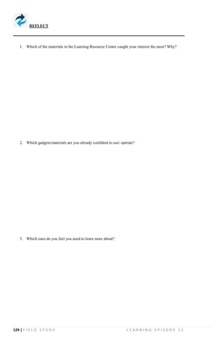 129 | F I E L D S T U D Y L E A R N I N G E P I S O D E 1 1
1. Which of the materials in the Learning Resource Center caught your interest the most? Why?
2. Which gadgets/materials are you already confident to use/ operate?
3. Which ones do you feel you need to learn more about?
REFLECT
 