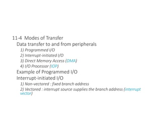 11-4 Modes of Transfer
Data transfer to and from peripherals
1) Programmed I/O
2) Interrupt-initiated I/O
3) Direct Memory Access (DMA)
4) I/O Processor (IOP)
Example of Programmed I/O
Interrupt-initiated I/O
1) Non-vectored : fixed branch address
2) Vectored : interrupt source supplies the branch address (interrupt
vector)
 