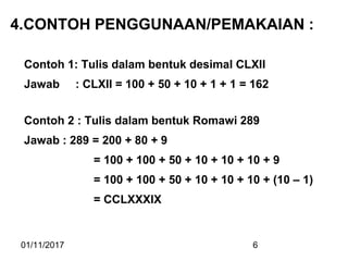 01/11/2017 6
4.CONTOH PENGGUNAAN/PEMAKAIAN :
Contoh 1: Tulis dalam bentuk desimal CLXII
Jawab : CLXII = 100 + 50 + 10 + 1 + 1 = 162
Contoh 2 : Tulis dalam bentuk Romawi 289
Jawab : 289 = 200 + 80 + 9
= 100 + 100 + 50 + 10 + 10 + 10 + 9
= 100 + 100 + 50 + 10 + 10 + 10 + (10 – 1)
= CCLXXXIX
 
