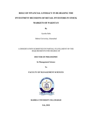 ROLE OF FINANCIAL LITERACY IN DE-BIASING THE
INVESTMENT DECISIONS OF RETAIL INVESTORS IN STOCK
MARKETS OF PAKISTAN
By
Ayesha Saba
Bahria University, Islamabad
A DISSERTATION SUBMITTED IN PARTIAL FULFILLMENT OF THE
REQUIREMENTS FOR DEGREE OF
DOCTOR OF PHILOSOPHY
In Management Science
To
FACULTY OF MANAGEMENT SCIENCES
BAHRIA UNIVERSITY ISLAMABAD
Feb, 2018
 
