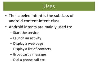Uses
• The Labeled Intent is the subclass of
android.content.Intent class.
• Android intents are mainly used to:
– Start the service
– Launch an activity
– Display a web page
– Display a list of contacts
– Broadcast a message
– Dial a phone call etc.
 