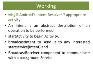 Working
• Msg 🡪 Android’s Intent Resolver 🡪 appropriate
activity.
• An intent is an abstract description of an
operation to be performed.
• startActivity to begin Acitivity,
• broadcastIntent to send it to any interested
startservice(Intent) and
• BroadcastReceiver component to communicate
with a background Service.
 