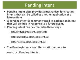 Pending Intent
• Pending Intent class provides a mechanism for creating
intents that can be called by another application at a
late on time.
• A pending intent is commonly used to package an Intent
that will be fired in response to a future event.
• Pending intent can be created in three ways
– getActivity(Context,int,Intent,int)
– getBroadcast(Context,int,Intent,int)
– getService(Context,int,Intent,int)
• The PendingIntent class offers static methods to
construct Pending Intents
 