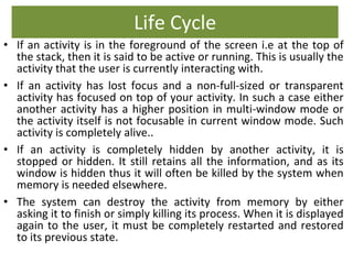 Life Cycle
• If an activity is in the foreground of the screen i.e at the top of
the stack, then it is said to be active or running. This is usually the
activity that the user is currently interacting with.
• If an activity has lost focus and a non-full-sized or transparent
activity has focused on top of your activity. In such a case either
another activity has a higher position in multi-window mode or
the activity itself is not focusable in current window mode. Such
activity is completely alive..
• If an activity is completely hidden by another activity, it is
stopped or hidden. It still retains all the information, and as its
window is hidden thus it will often be killed by the system when
memory is needed elsewhere.
• The system can destroy the activity from memory by either
asking it to finish or simply killing its process. When it is displayed
again to the user, it must be completely restarted and restored
to its previous state.
 